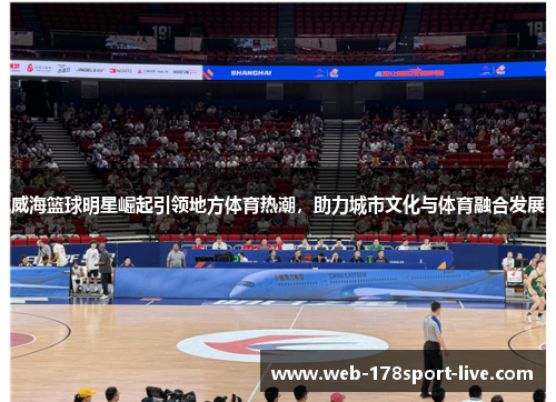 威海篮球明星崛起引领地方体育热潮,助力城市文化与体育融合发展