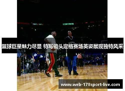 篮球巨星魅力尽显 特写镜头定格赛场英姿展现独特风采