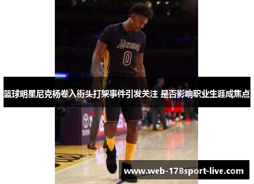 篮球明星尼克杨卷入街头打架事件引发关注 是否影响职业生涯成焦点