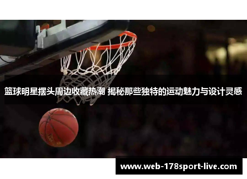 篮球明星摆头周边收藏热潮 揭秘那些独特的运动魅力与设计灵感