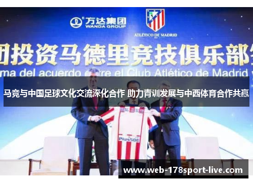马竞与中国足球文化交流深化合作 助力青训发展与中西体育合作共赢
