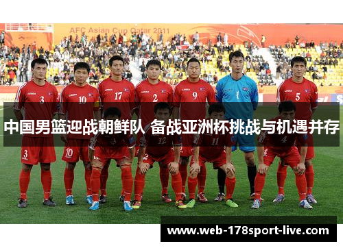 中国男篮迎战朝鲜队 备战亚洲杯挑战与机遇并存